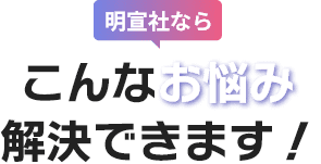 明宣社なら、こんなお悩み解決できます！